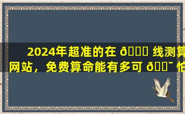 2024年超准的在 🐘 线测算网站，免费算命能有多可 🐯 怕
